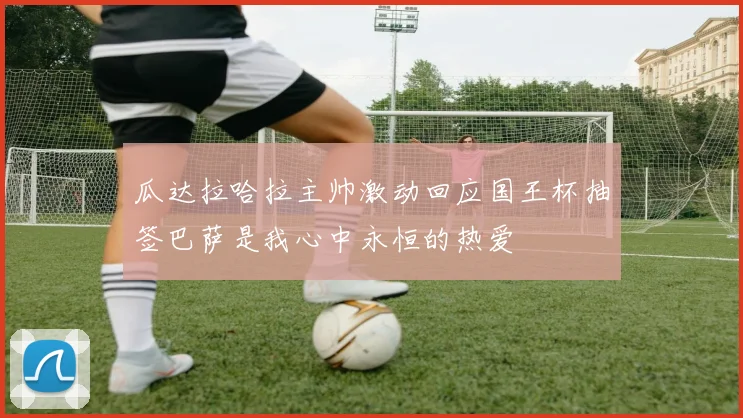 瓜达拉哈拉主帅激动回应国王杯抽签巴萨是我心中永恒的热爱