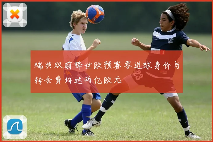 瑞典双前锋世欧预赛零进球身价与转会费均达两亿欧元