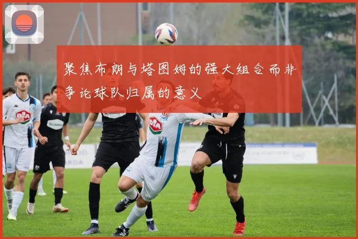 聚焦布朗与塔图姆的强大组合而非争论球队归属的意义