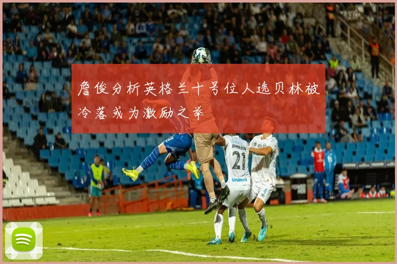 詹俊分析英格兰十号位人选贝林被冷落或为激励之举