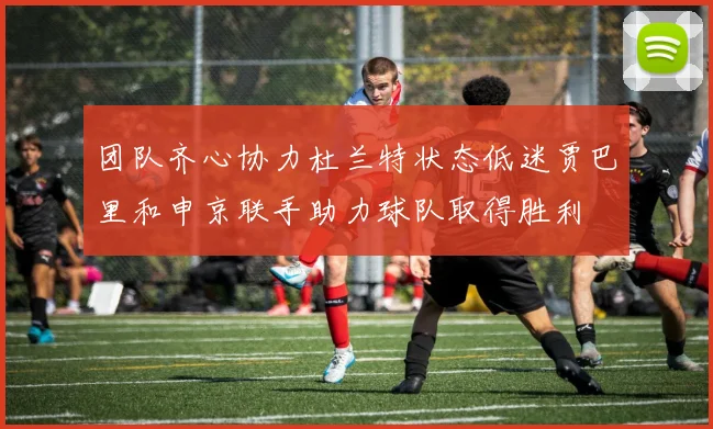 团队齐心协力杜兰特状态低迷贾巴里和申京联手助力球队取得胜利