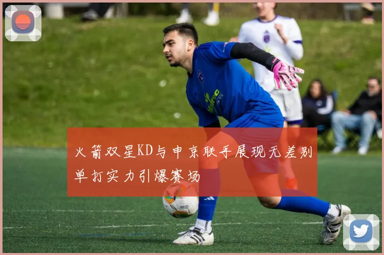 火箭双星KD与申京联手展现无差别单打实力引爆赛场