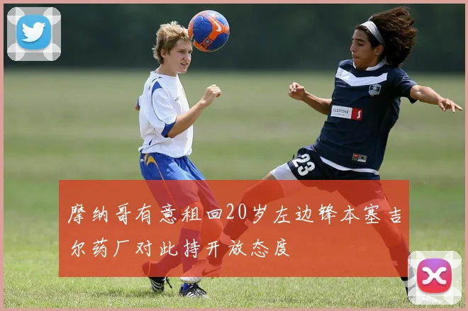 摩纳哥有意租回20岁左边锋本塞吉尔药厂对此持开放态度