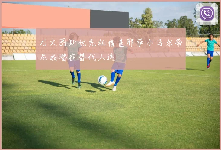 尤文图斯优先租借基耶萨小马尔蒂尼成潜在替代人选