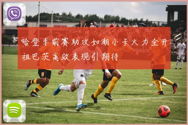 哈登季前赛助攻如潮小卡火力全开祖巴茨高效表现引期待