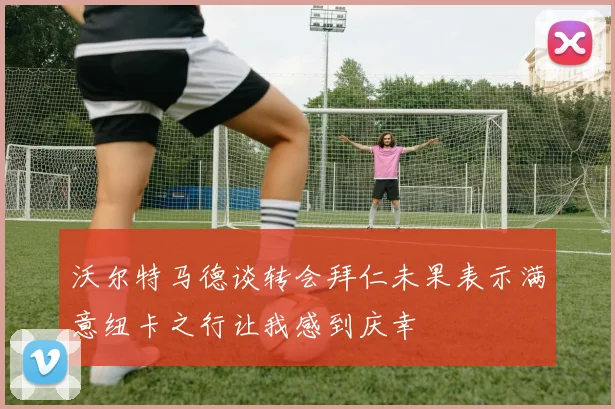 沃尔特马德谈转会拜仁未果表示满意纽卡之行让我感到庆幸