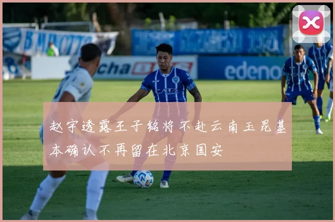 赵宇透露王子铭将不赴云南玉昆基本确认不再留在北京国安